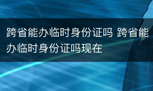 跨省能办临时身份证吗 跨省能办临时身份证吗现在