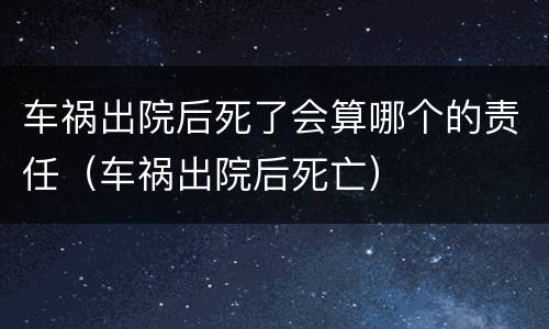 车祸出院后死了会算哪个的责任（车祸出院后死亡）