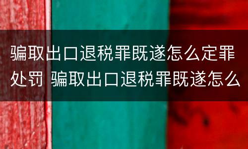 骗取出口退税罪既遂怎么定罪处罚 骗取出口退税罪既遂怎么定罪处罚多少钱