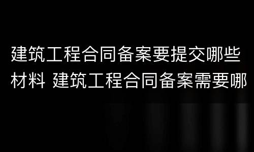 建筑工程合同备案要提交哪些材料 建筑工程合同备案需要哪些资料