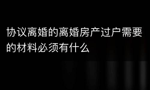 协议离婚的离婚房产过户需要的材料必须有什么