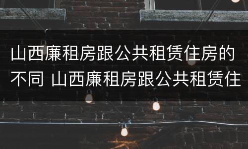 山西廉租房跟公共租赁住房的不同 山西廉租房跟公共租赁住房的不同点