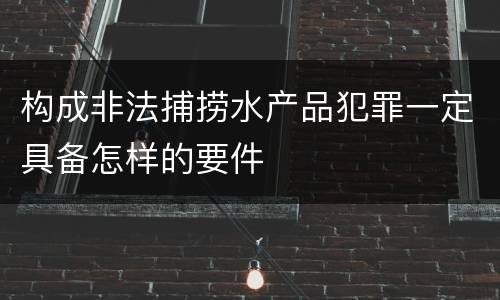 构成非法捕捞水产品犯罪一定具备怎样的要件