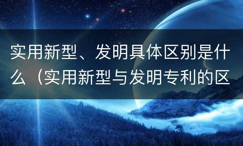 实用新型、发明具体区别是什么（实用新型与发明专利的区别有哪些）