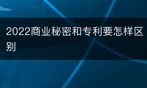 2022商业秘密和专利要怎样区别