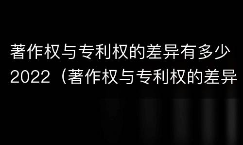 著作权与专利权的差异有多少2022（著作权与专利权的差异有多少2022版）