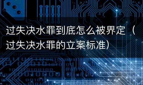 过失决水罪到底怎么被界定（过失决水罪的立案标准）