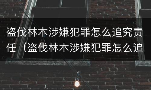 盗伐林木涉嫌犯罪怎么追究责任（盗伐林木涉嫌犯罪怎么追究责任呢）