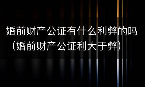 婚前财产公证有什么利弊的吗（婚前财产公证利大于弊）