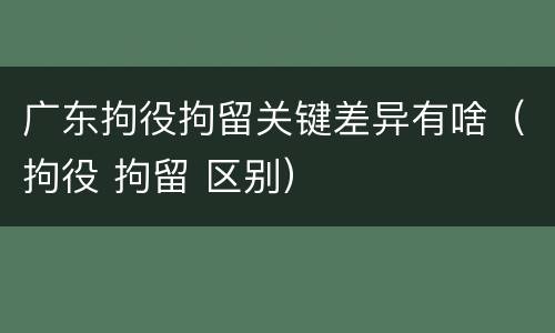 广东拘役拘留关键差异有啥（拘役 拘留 区别）