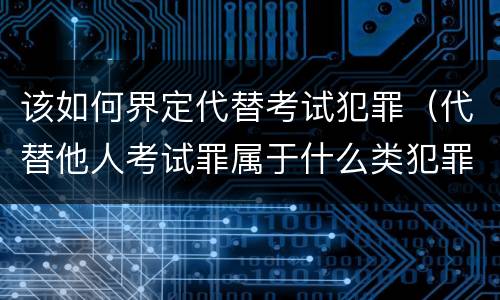 该如何界定代替考试犯罪（代替他人考试罪属于什么类犯罪）