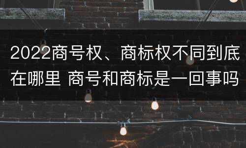 2022商号权、商标权不同到底在哪里 商号和商标是一回事吗