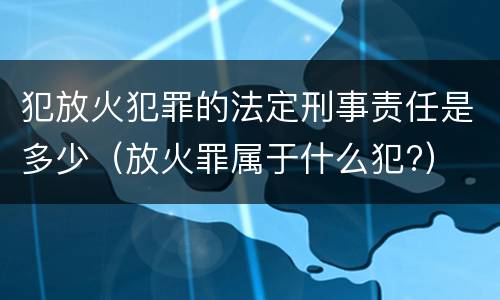 犯放火犯罪的法定刑事责任是多少（放火罪属于什么犯?）