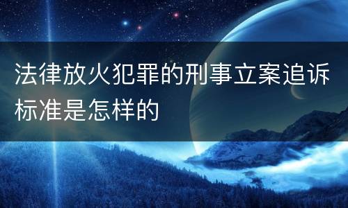 法律放火犯罪的刑事立案追诉标准是怎样的