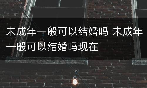 未成年一般可以结婚吗 未成年一般可以结婚吗现在