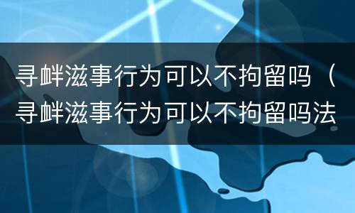 寻衅滋事行为可以不拘留吗（寻衅滋事行为可以不拘留吗法律）