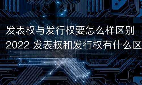 发表权与发行权要怎么样区别2022 发表权和发行权有什么区别