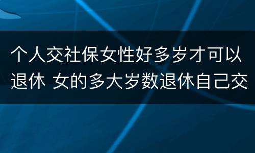 个人交社保女性好多岁才可以退休 女的多大岁数退休自己交的社保