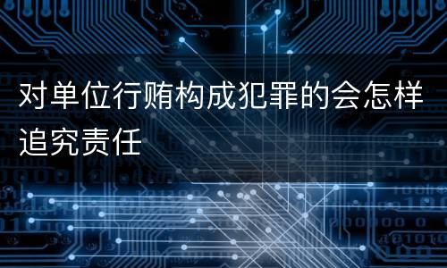 对单位行贿构成犯罪的会怎样追究责任