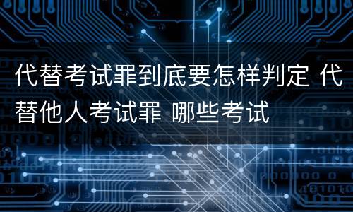 代替考试罪到底要怎样判定 代替他人考试罪 哪些考试