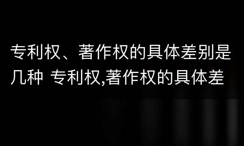 专利权、著作权的具体差别是几种 专利权,著作权的具体差别是几种形式