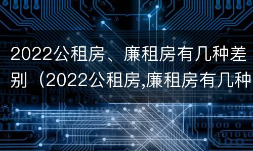 2022公租房、廉租房有几种差别（2022公租房,廉租房有几种差别呢）