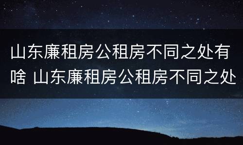 山东廉租房公租房不同之处有啥 山东廉租房公租房不同之处有啥差别