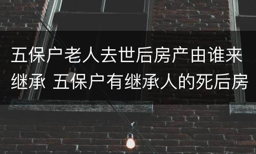 五保户老人去世后房产由谁来继承 五保户有继承人的死后房子谁继承
