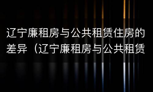 辽宁廉租房与公共租赁住房的差异（辽宁廉租房与公共租赁住房的差异分析）