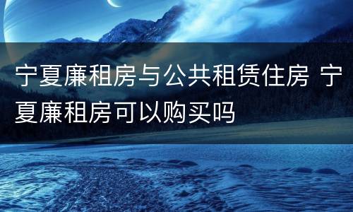 宁夏廉租房与公共租赁住房 宁夏廉租房可以购买吗