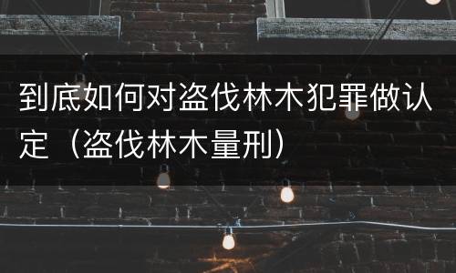 到底如何对盗伐林木犯罪做认定（盗伐林木量刑）