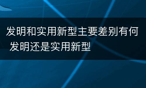 发明和实用新型主要差别有何 发明还是实用新型