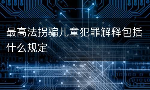 最高法拐骗儿童犯罪解释包括什么规定