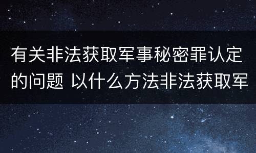 有关非法获取军事秘密罪认定的问题 以什么方法非法获取军事秘密的构成非法获取军事秘密罪