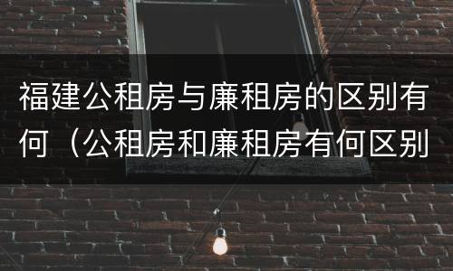 福建公租房与廉租房的区别有何（公租房和廉租房有何区别）