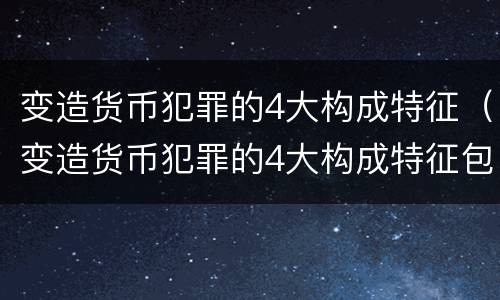 变造货币犯罪的4大构成特征（变造货币犯罪的4大构成特征包括）