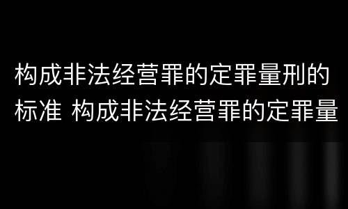 构成非法经营罪的定罪量刑的标准 构成非法经营罪的定罪量刑的标准是