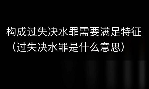 构成过失决水罪需要满足特征（过失决水罪是什么意思）