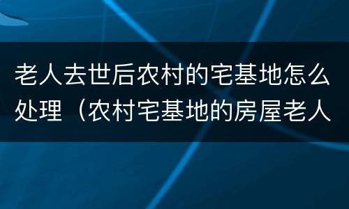 老人去世后农村的宅基地怎么处理（农村宅基地的房屋老人死后还存在吗）