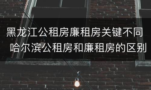 黑龙江公租房廉租房关键不同 哈尔滨公租房和廉租房的区别