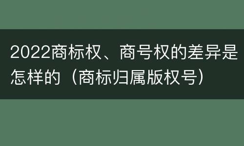 2022商标权、商号权的差异是怎样的（商标归属版权号）