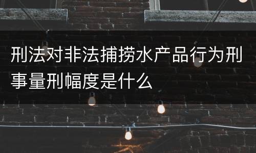刑法对非法捕捞水产品行为刑事量刑幅度是什么