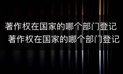 著作权在国家的哪个部门登记 著作权在国家的哪个部门登记备案
