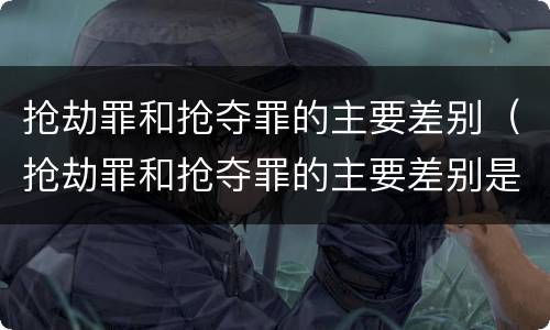 抢劫罪和抢夺罪的主要差别（抢劫罪和抢夺罪的主要差别是）