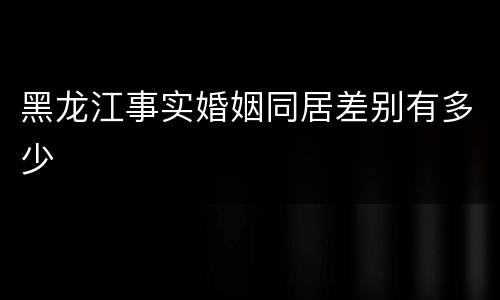 黑龙江事实婚姻同居差别有多少