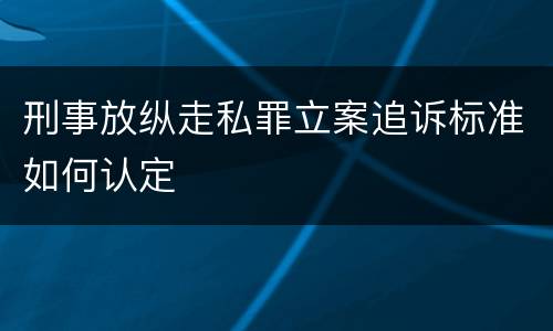 刑事放纵走私罪立案追诉标准如何认定