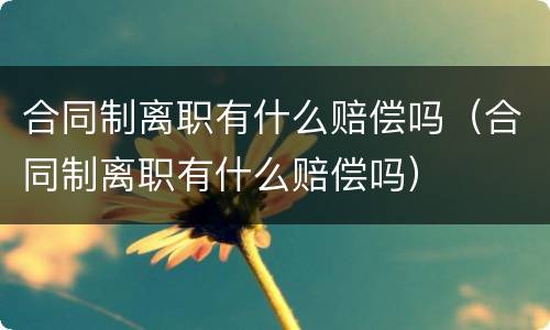 合同制离职有什么赔偿吗（合同制离职有什么赔偿吗）