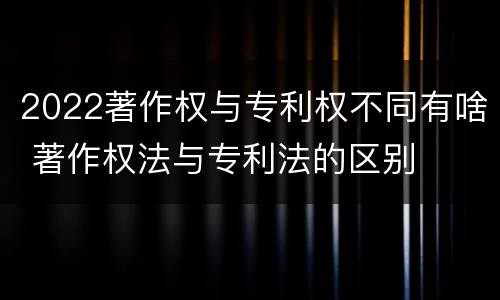 2022著作权与专利权不同有啥 著作权法与专利法的区别