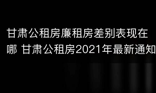 甘肃公租房廉租房差别表现在哪 甘肃公租房2021年最新通知