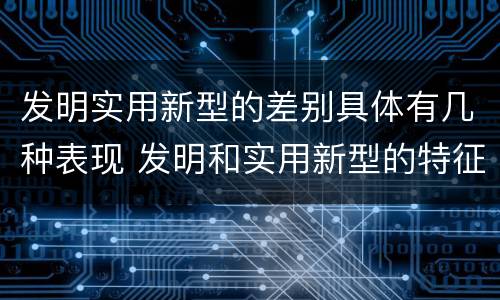 发明实用新型的差别具体有几种表现 发明和实用新型的特征